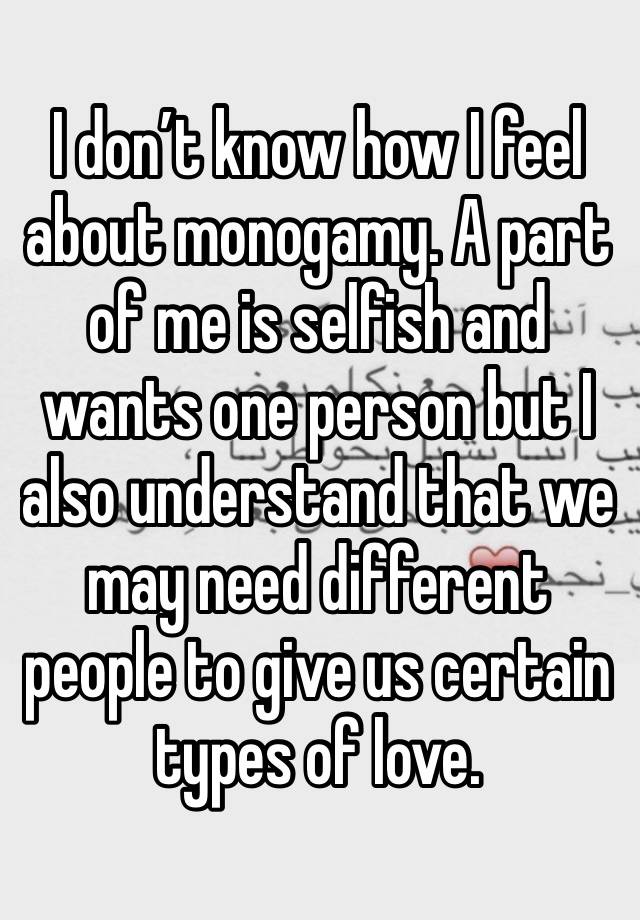 I don’t know how I feel about monogamy. A part of me is selfish and wants one person but I also understand that we may need different people to give us certain types of love. 