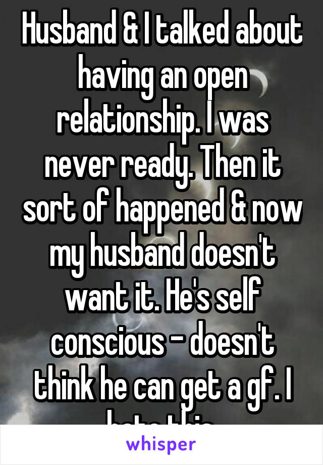 Husband & I talked about having an open relationship. I was never ready. Then it sort of happened & now my husband doesn't want it. He's self conscious - doesn't think he can get a gf. I hate this.