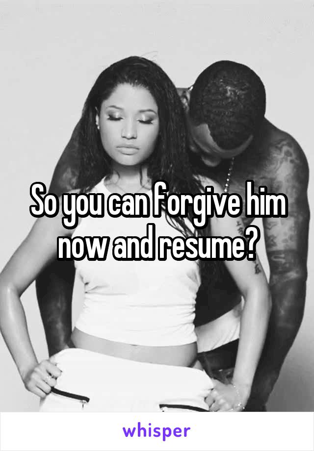 So you can forgive him now and resume?