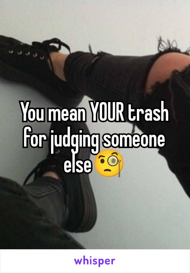 You mean YOUR trash for judging someone else🧐