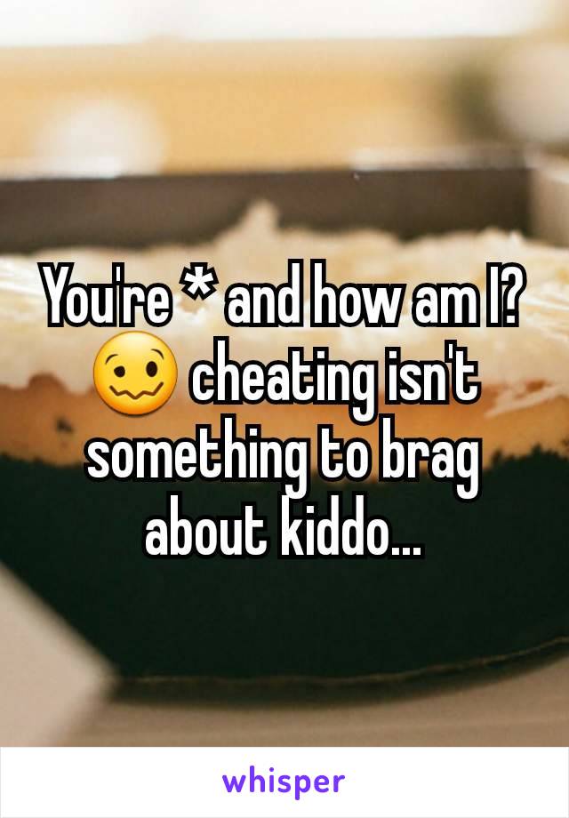 You're * and how am I? 🥴 cheating isn't something to brag about kiddo...