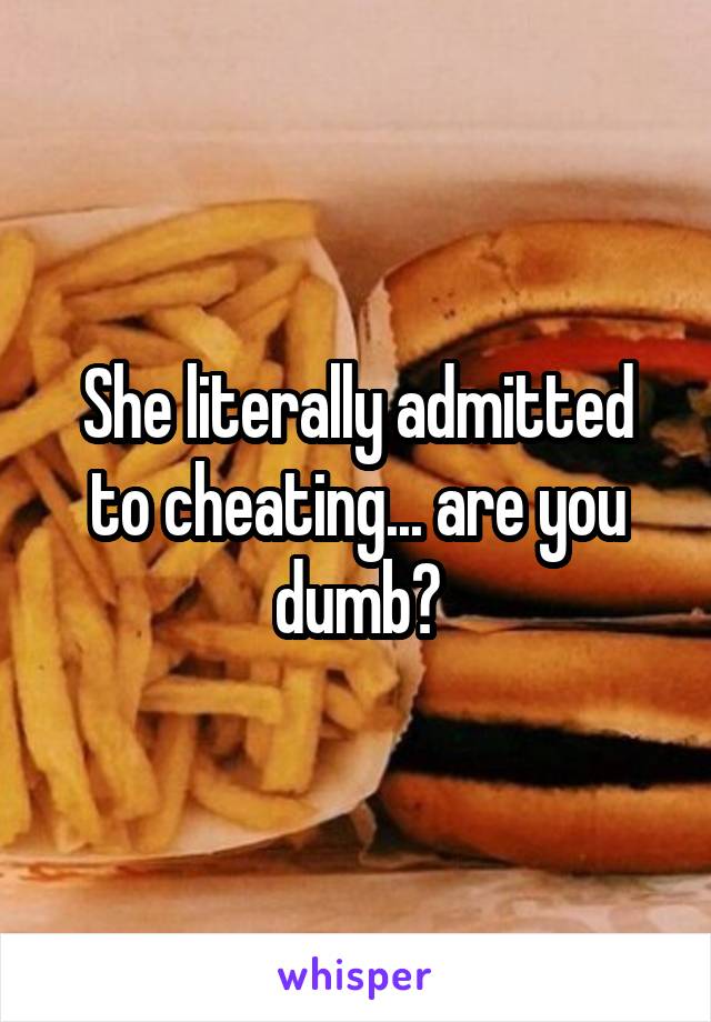 She literally admitted to cheating... are you dumb?