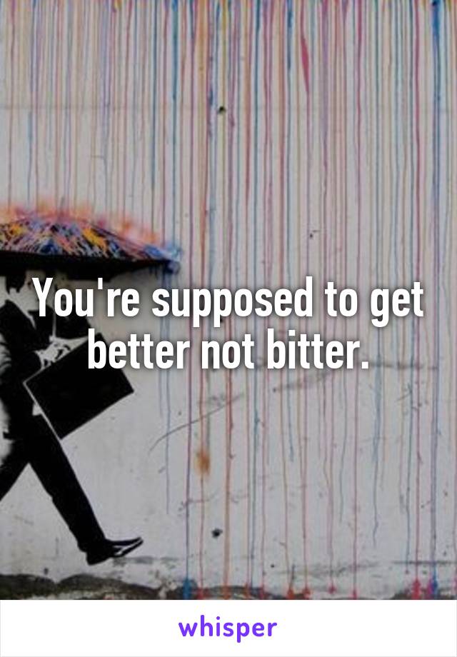 You're supposed to get better not bitter.