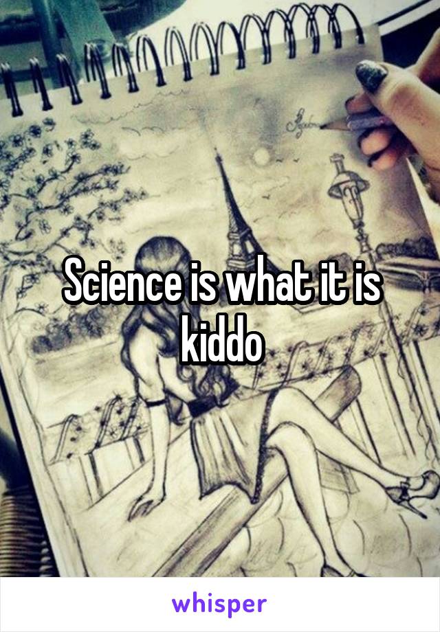 Science is what it is kiddo