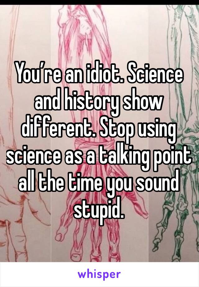 You’re an idiot. Science and history show different. Stop using science as a talking point all the time you sound stupid. 