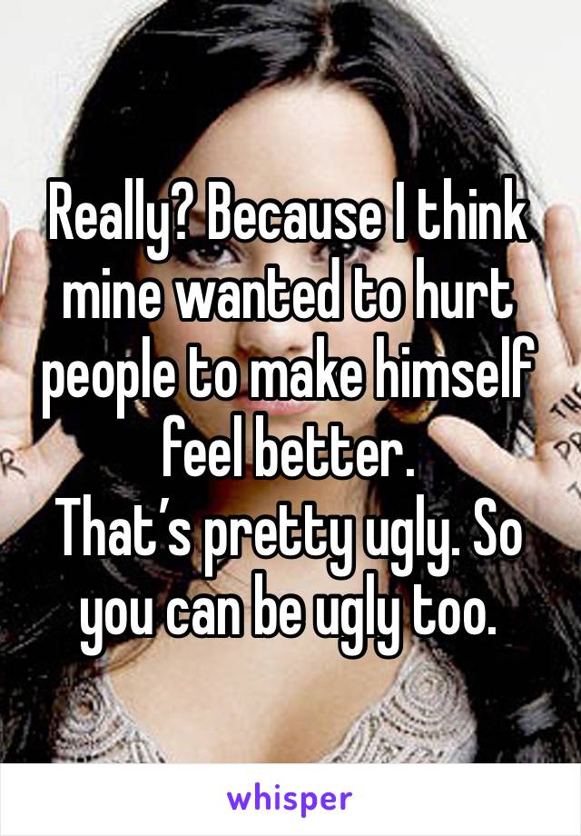 Really? Because I think mine wanted to hurt people to make himself feel better.
That’s pretty ugly. So you can be ugly too.