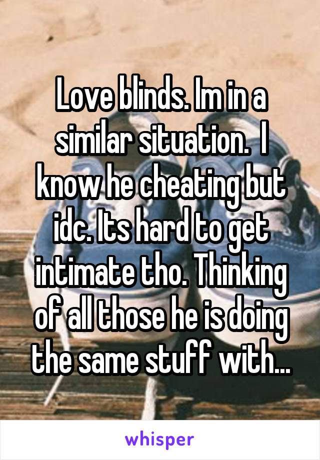 Love blinds. Im in a similar situation.  I know he cheating but idc. Its hard to get intimate tho. Thinking of all those he is doing the same stuff with...