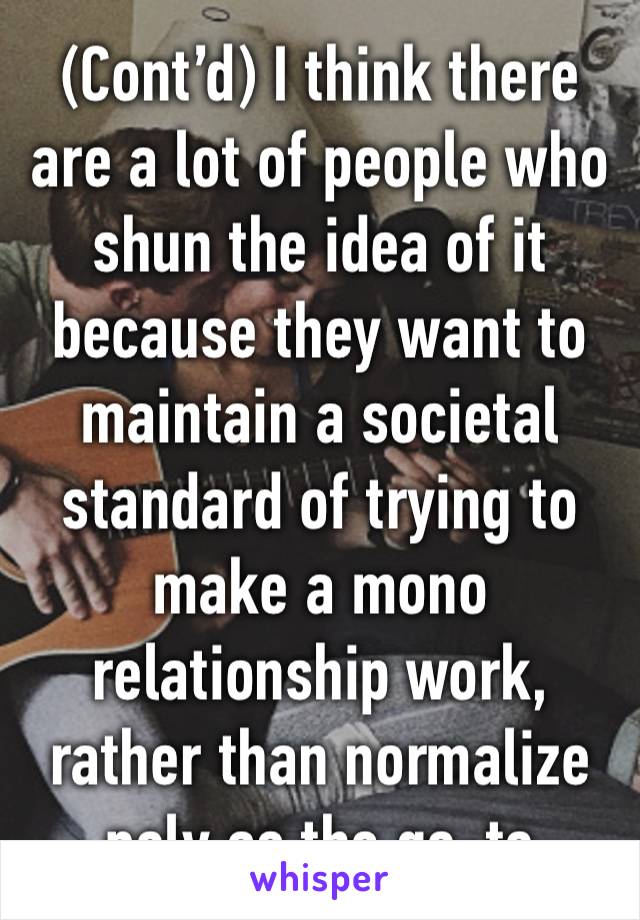 (Cont’d) I think there are a lot of people who shun the idea of it because they want to maintain a societal standard of trying to make a mono relationship work, rather than normalize poly as the go-to