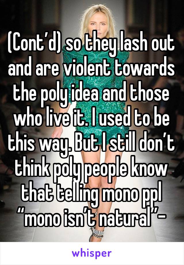 (Cont’d) so they lash out and are violent towards the poly idea and those who live it. I used to be this way. But I still don’t think poly people know that telling mono ppl “mono isn’t natural”-