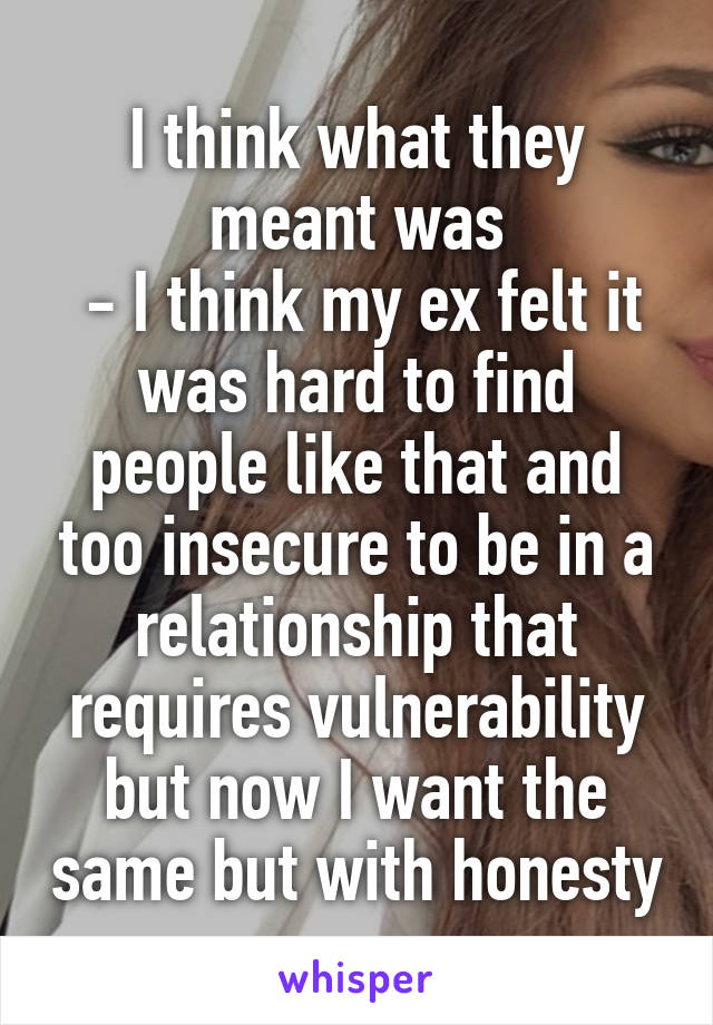 I think what they meant was
 - I think my ex felt it was hard to find people like that and too insecure to be in a relationship that requires vulnerability but now I want the same but with honesty