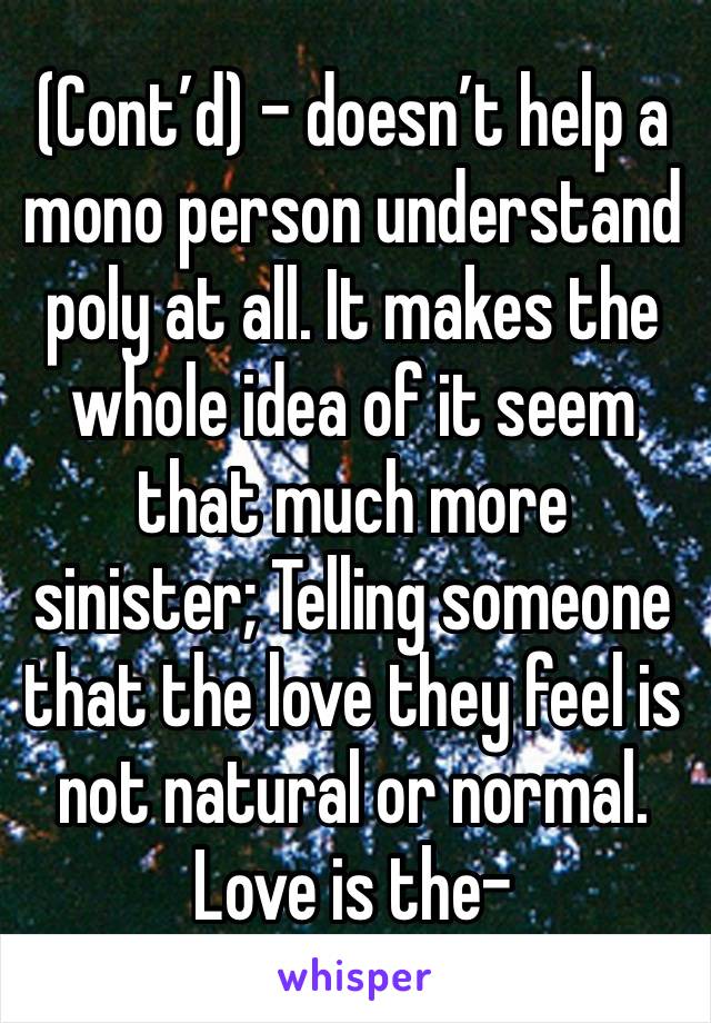 (Cont’d) - doesn’t help a mono person understand poly at all. It makes the whole idea of it seem that much more sinister; Telling someone that the love they feel is not natural or normal. Love is the-