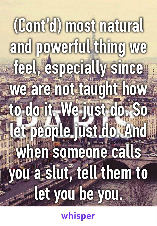 (Cont’d) most natural and powerful thing we feel, especially since we are not taught how to do it. We just do. So let people just do. And when someone calls you a slut, tell them to let you be you. 