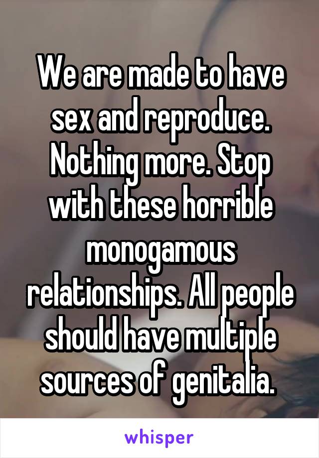 We are made to have sex and reproduce. Nothing more. Stop with these horrible monogamous relationships. All people should have multiple sources of genitalia. 