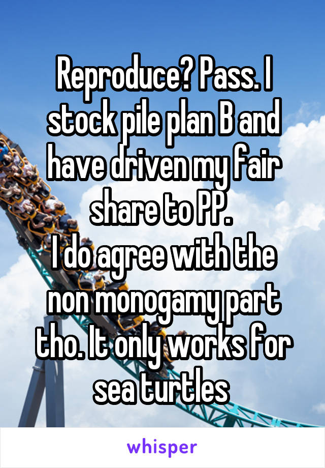 Reproduce? Pass. I stock pile plan B and have driven my fair share to PP. 
I do agree with the non monogamy part tho. It only works for sea turtles 