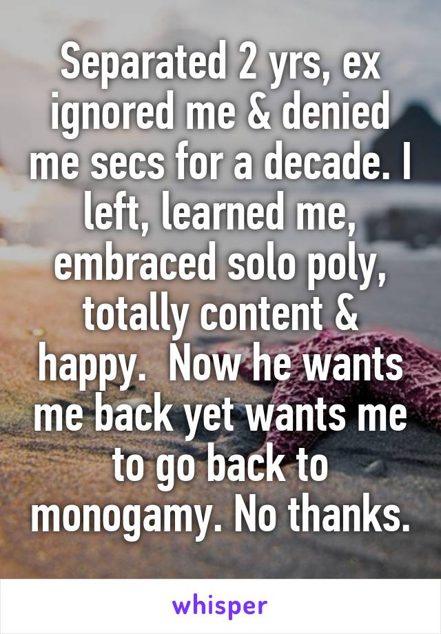 Separated 2 yrs, ex ignored me & denied me secs for a decade. I left, learned me, embraced solo poly, totally content & happy.  Now he wants me back yet wants me to go back to monogamy. No thanks. 