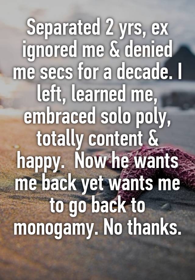 Separated 2 yrs, ex ignored me & denied me secs for a decade. I left, learned me, embraced solo poly, totally content & happy.  Now he wants me back yet wants me to go back to monogamy. No thanks. 