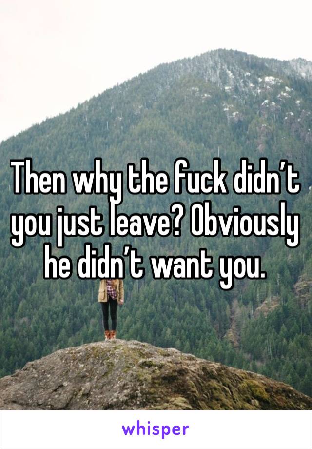 Then why the fuck didn’t you just leave? Obviously he didn’t want you. 