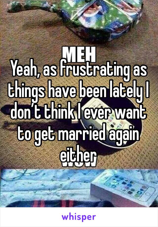 Yeah, as frustrating as things have been lately I don’t think I ever want to get married again either