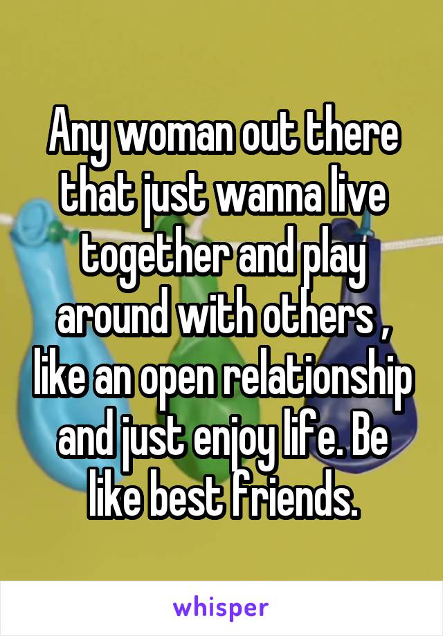 Any woman out there that just wanna live together and play around with others , like an open relationship and just enjoy life. Be like best friends.