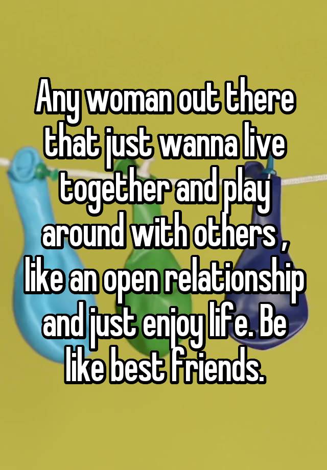 Any woman out there that just wanna live together and play around with others , like an open relationship and just enjoy life. Be like best friends.