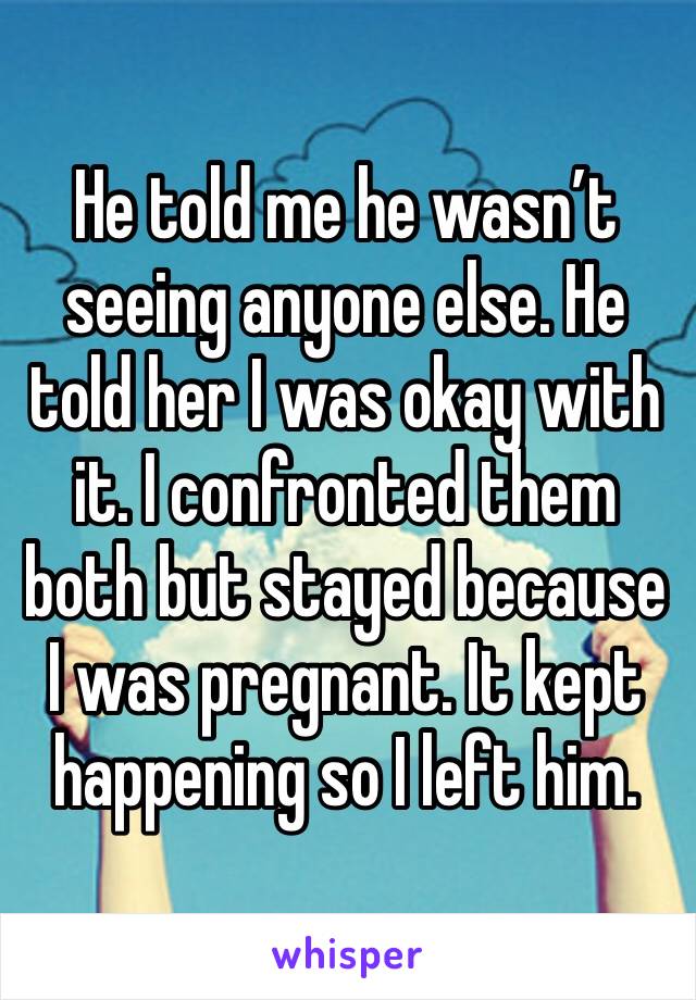 He told me he wasn’t seeing anyone else. He told her I was okay with it. I confronted them both but stayed because I was pregnant. It kept happening so I left him. 