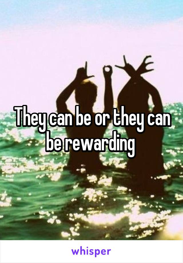 They can be or they can be rewarding 