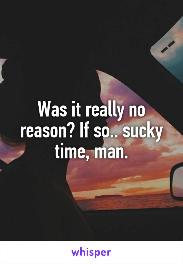 Was it really no reason? If so.. sucky time, man.