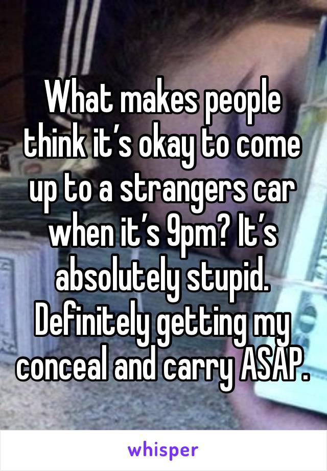 What makes people think it’s okay to come up to a strangers car when it’s 9pm? It’s absolutely stupid. Definitely getting my conceal and carry ASAP. 