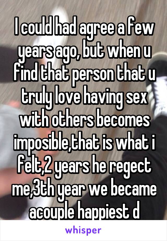 I could had agree a few years ago, but when u find that person that u truly love having sex with others becomes imposible,that is what i felt,2 years he regect me,3th year we became acouple happiest d