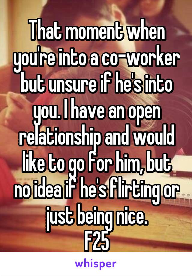 That moment when you're into a co-worker but unsure if he's into you. I have an open relationship and would like to go for him, but no idea if he's flirting or just being nice.
F25