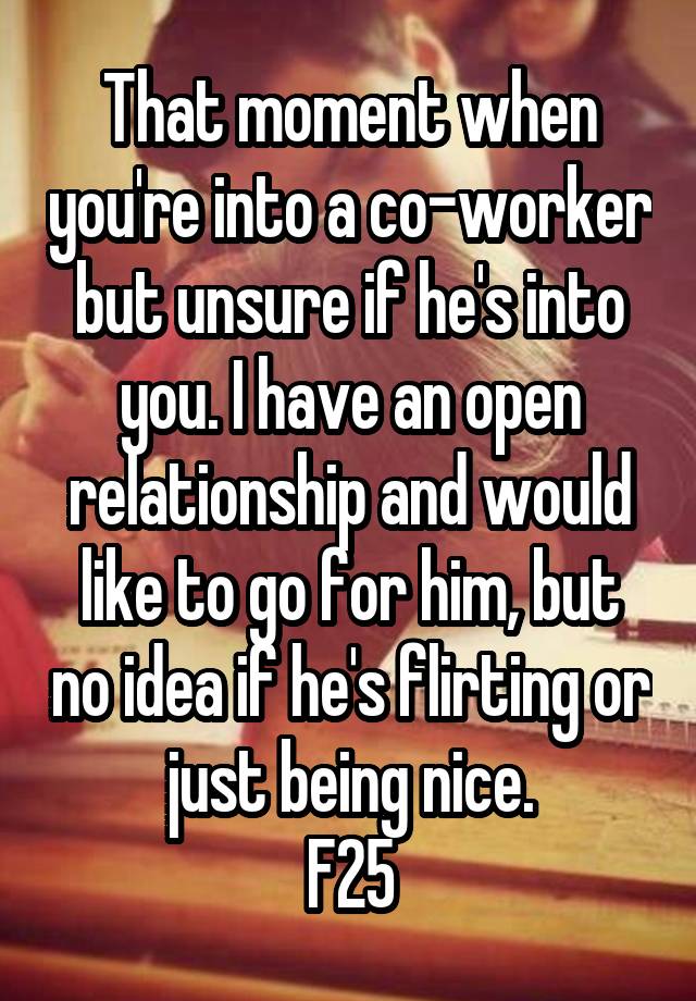 That moment when you're into a co-worker but unsure if he's into you. I have an open relationship and would like to go for him, but no idea if he's flirting or just being nice.
F25