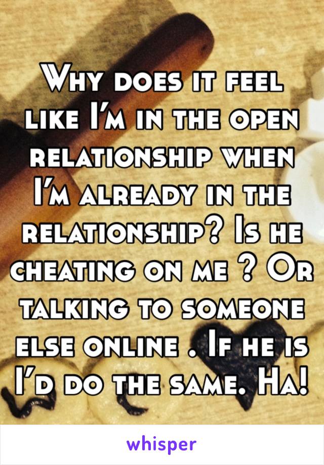 Why does it feel like I’m in the open relationship when I’m already in the relationship? Is he cheating on me ? Or talking to someone else online . If he is I’d do the same. Ha! 