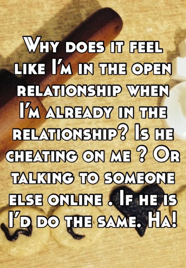 Why does it feel like I’m in the open relationship when I’m already in the relationship? Is he cheating on me ? Or talking to someone else online . If he is I’d do the same. Ha! 