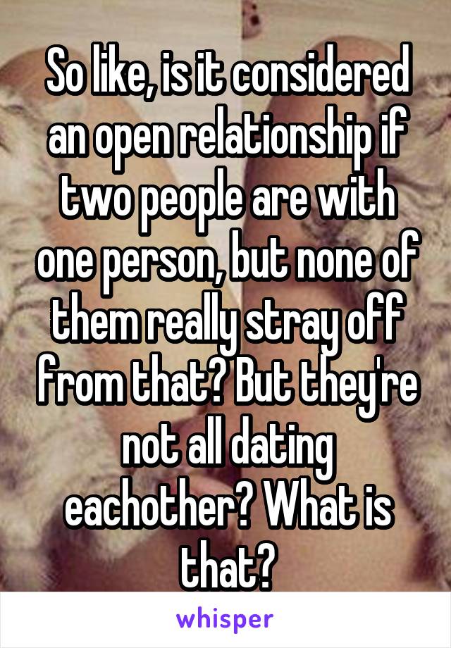 So like, is it considered an open relationship if two people are with one person, but none of them really stray off from that? But they're not all dating eachother? What is that?