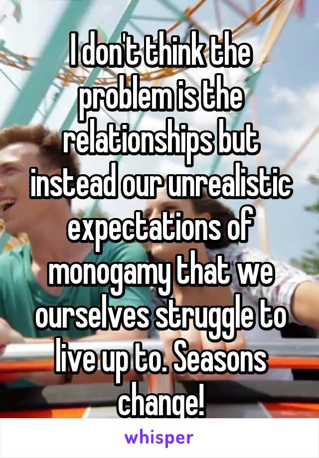 I don't think the problem is the relationships but instead our unrealistic expectations of monogamy that we ourselves struggle to live up to. Seasons change!