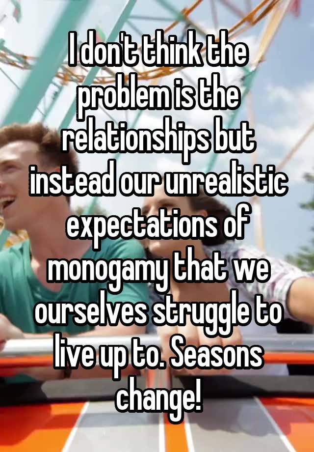 I don't think the problem is the relationships but instead our unrealistic expectations of monogamy that we ourselves struggle to live up to. Seasons change!