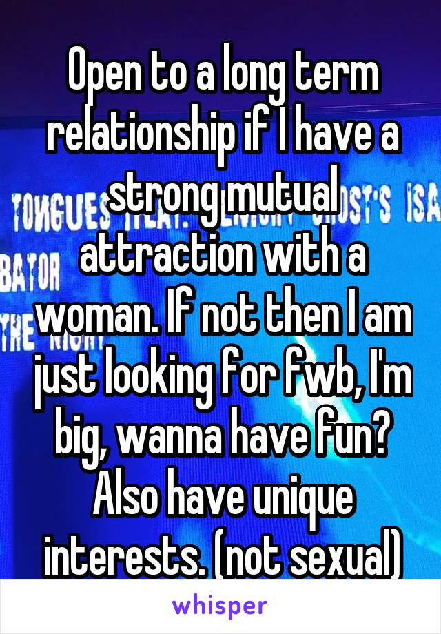 Open to a long term relationship if I have a strong mutual attraction with a woman. If not then I am just looking for fwb, I'm big, wanna have fun? Also have unique interests. (not sexual)