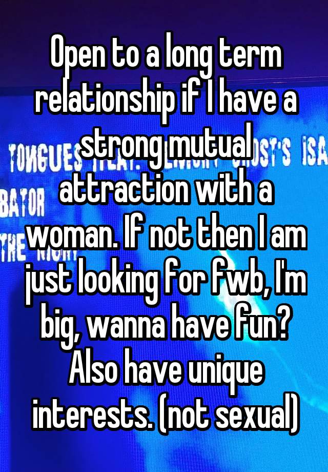 Open to a long term relationship if I have a strong mutual attraction with a woman. If not then I am just looking for fwb, I'm big, wanna have fun? Also have unique interests. (not sexual)