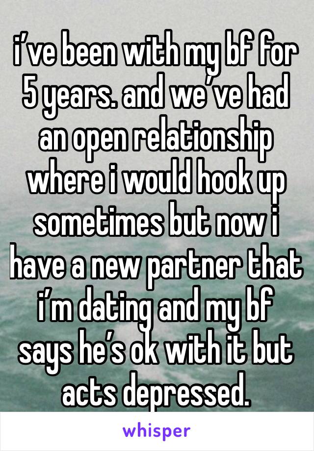 i’ve been with my bf for 5 years. and we’ve had an open relationship where i would hook up sometimes but now i have a new partner that i’m dating and my bf says he’s ok with it but acts depressed. 