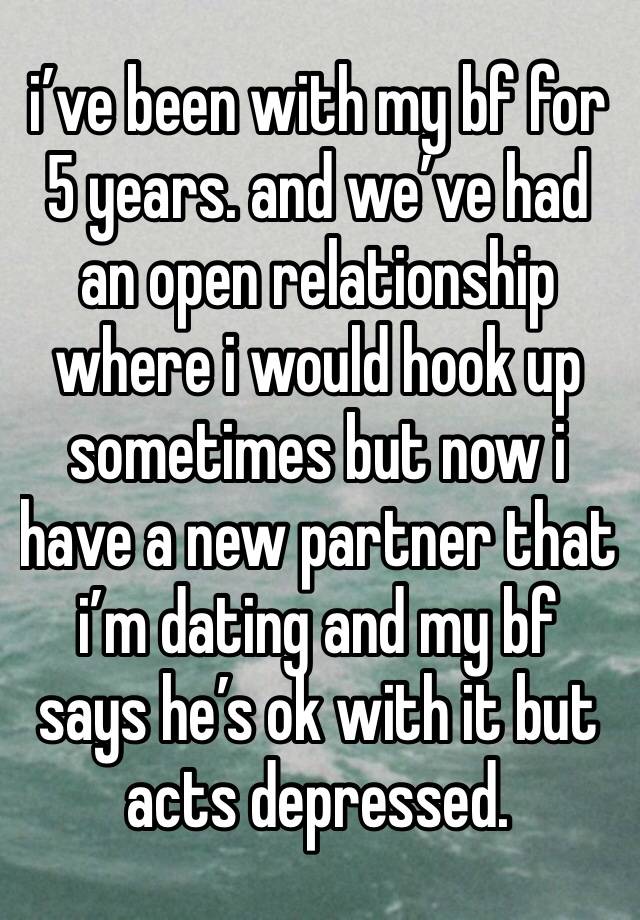 i’ve been with my bf for 5 years. and we’ve had an open relationship where i would hook up sometimes but now i have a new partner that i’m dating and my bf says he’s ok with it but acts depressed. 