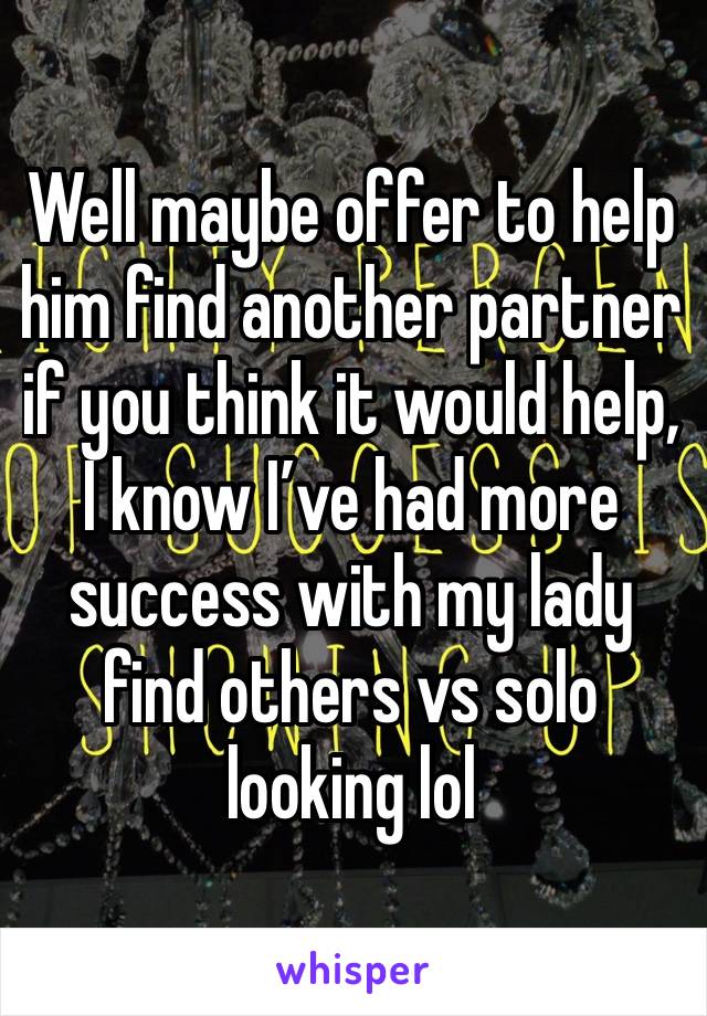 Well maybe offer to help him find another partner if you think it would help, I know I’ve had more success with my lady find others vs solo looking lol