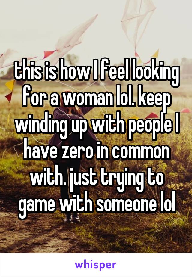 this is how I feel looking for a woman lol. keep winding up with people I have zero in common with. just trying to game with someone lol