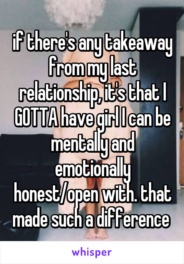 if there's any takeaway from my last relationship, it's that I GOTTA have girl I can be mentally and emotionally honest/open with. that made such a difference 