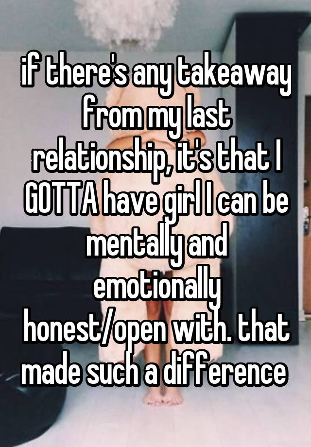 if there's any takeaway from my last relationship, it's that I GOTTA have girl I can be mentally and emotionally honest/open with. that made such a difference 