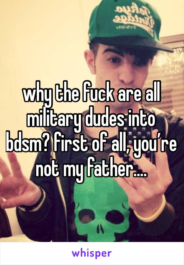 why the fuck are all military dudes into bdsm? first of all, you’re not my father….