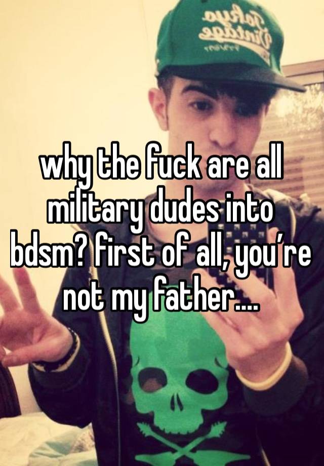 why the fuck are all military dudes into bdsm? first of all, you’re not my father….