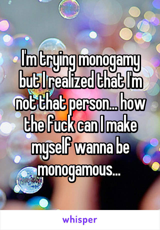 I'm trying monogamy but I realized that I'm not that person... how the fuck can I make myself wanna be monogamous... 