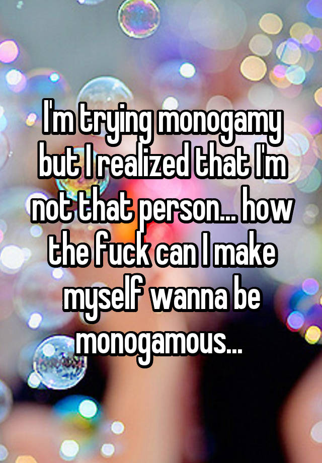 I'm trying monogamy but I realized that I'm not that person... how the fuck can I make myself wanna be monogamous... 