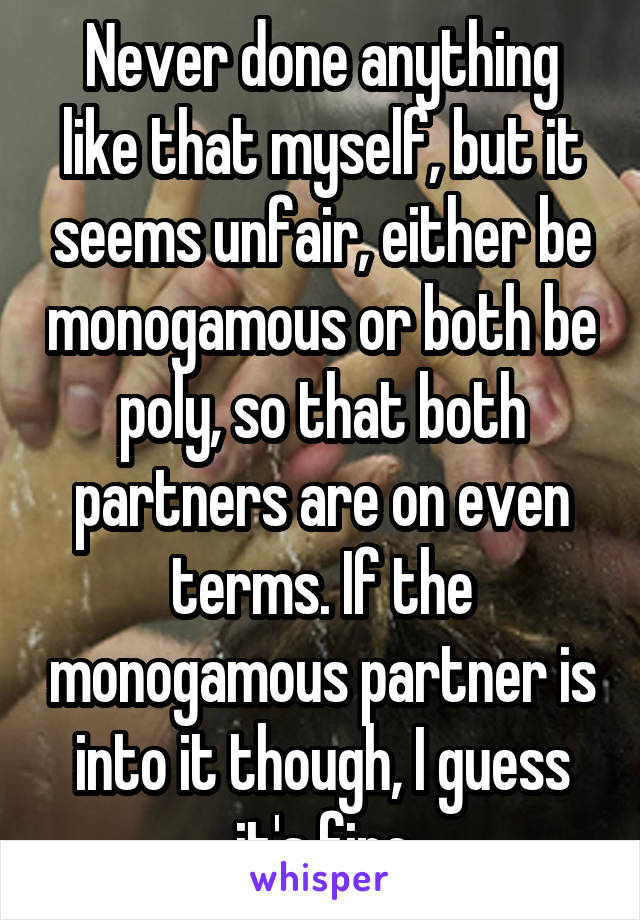 Never done anything like that myself, but it seems unfair, either be monogamous or both be poly, so that both partners are on even terms. If the monogamous partner is into it though, I guess it's fine