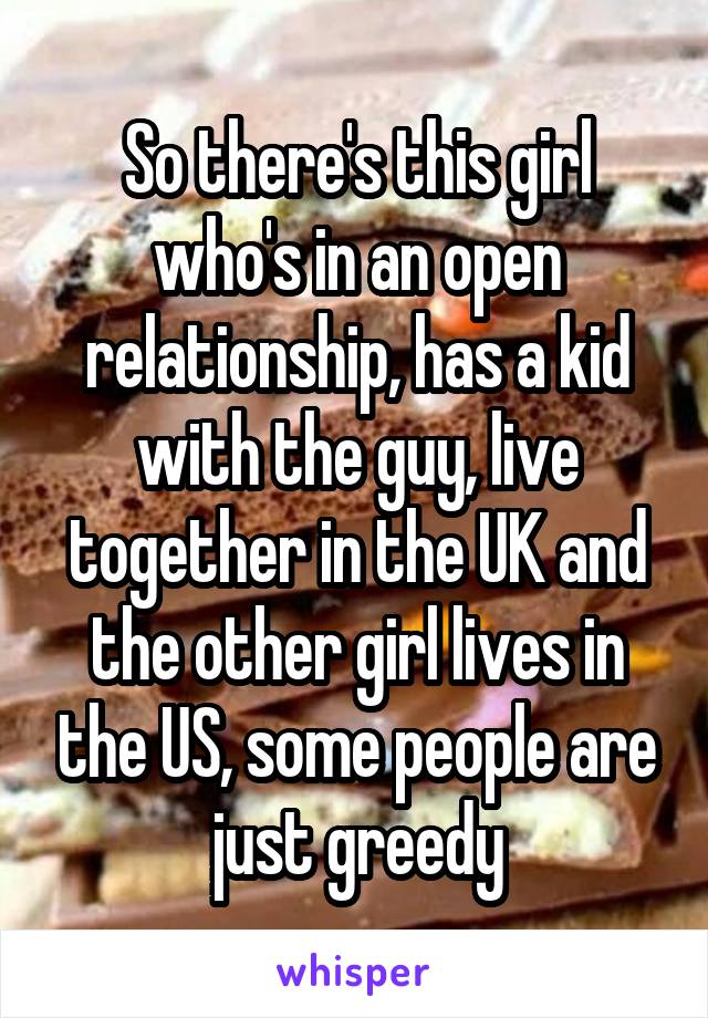 So there's this girl who's in an open relationship, has a kid with the guy, live together in the UK and the other girl lives in the US, some people are just greedy